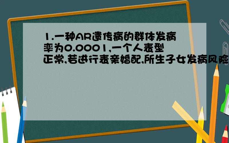 1.一种AR遗传病的群体发病率为0.0001,一个人表型正常,若进行表亲婚配,所生子女发病风险为：A 1/1600 B 1/400 C 1/2500 D 1/1002.一个人患先天聋哑（AR）,他与一个因用链霉素而致聋的女性婚配,所生子