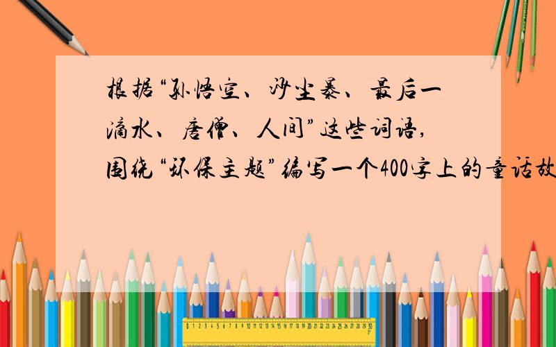 根据“孙悟空、沙尘暴、最后一滴水、唐僧、人间”这些词语,围绕“环保主题”编写一个400字上的童话故事�根据“孙悟空、沙尘暴、最后一滴水、唐僧、人间”这些词语,围绕“环保主题