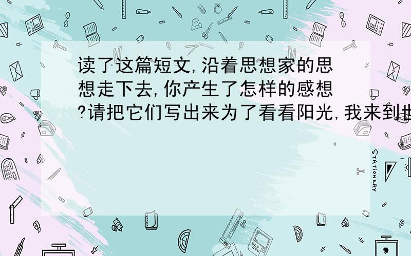 读了这篇短文,沿着思想家的思想走下去,你产生了怎样的感想?请把它们写出来为了看看阳光,我来到世上 —— 文 / 摩罗 　　“为了看看阳光,我来到世上.”巴尔蒙特的这句诗,自从我第一次读