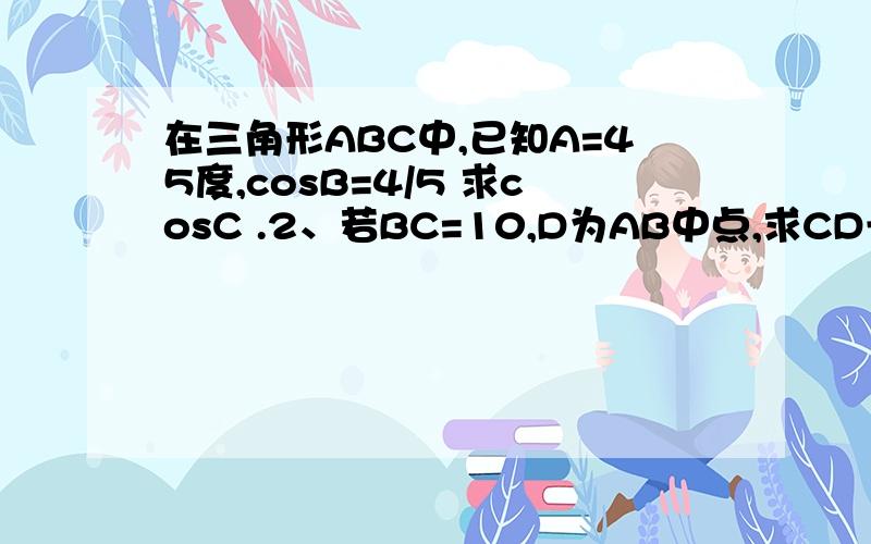 在三角形ABC中,已知A=45度,cosB=4/5 求cosC .2、若BC=10,D为AB中点,求CD长