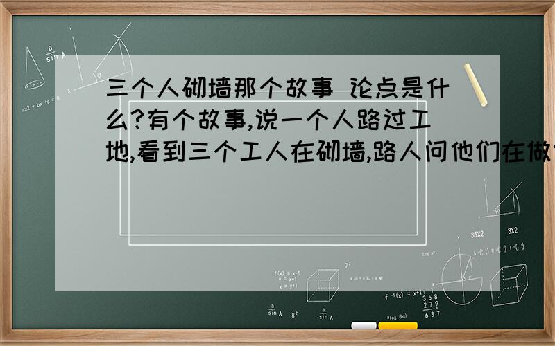 三个人砌墙那个故事 论点是什么?有个故事,说一个人路过工地,看到三个工人在砌墙,路人问他们在做什么.第一个人闷闷不乐地说“在干活”；第二个人漫不经心地说“在赚钱”；第三个人快