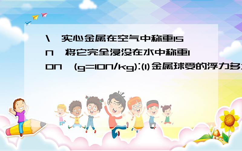 \一实心金属在空气中称重15N,将它完全浸没在水中称重10N,(g=10N/kg):(1)金属球受的浮力多大?(2)金属球的体积多大?(3)金属球的密度多大?