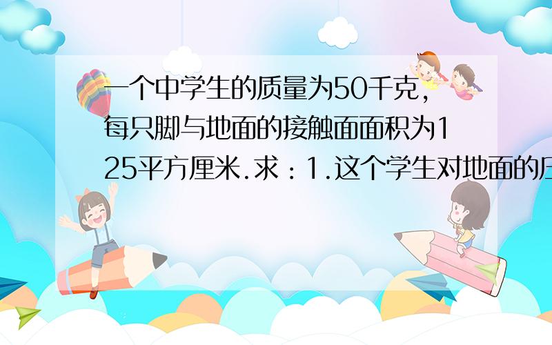 一个中学生的质量为50千克,每只脚与地面的接触面面积为125平方厘米.求：1.这个学生对地面的压力是多少N?2.双脚站立时,他对地面的压强是多少?3.当这名学生正常行走时对地面的压强是多少?