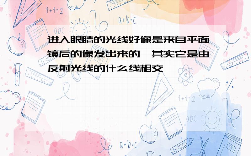 进入眼睛的光线好像是来自平面镜后的像发出来的,其实它是由反射光线的什么线相交