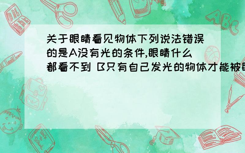 关于眼睛看见物体下列说法错误的是A没有光的条件,眼睛什么都看不到 B只有自己发光的物体才能被眼睛看到C光通过瞳孔在眼睛内形成倒像D少年儿童近视,是由于晶状体有了病