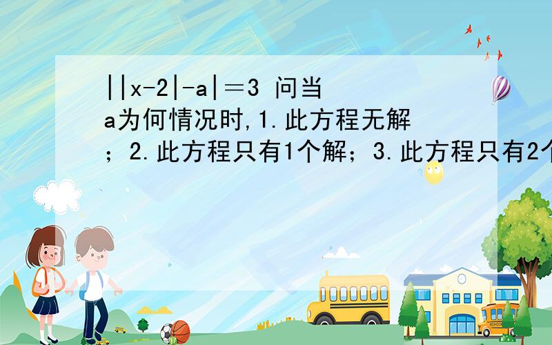 ||x-2|-a|＝3 问当a为何情况时,1.此方程无解；2.此方程只有1个解；3.此方程只有2个解||x-2|-a|＝3问当a为何情况时,1.此方程无解；2.此方程只有1个解；3.此方程只有2个解；4.此方程只有3个解；5.此