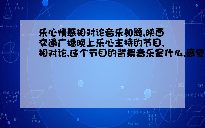 乐心情感相对论音乐如题,陕西交通广播晚上乐心主持的节目,相对论,这个节目的背景音乐是什么,感觉很舒缓,很好听