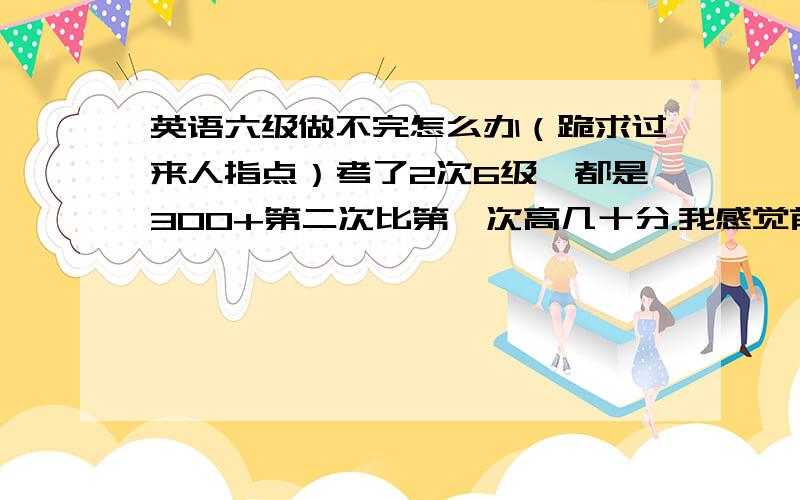 英语六级做不完怎么办（跪求过来人指点）考了2次6级,都是300+第二次比第一次高几十分.我感觉前面的快速阅读不说（其实也基本做不下来）.后面基本上就是50分钟3阅读+1完型+1翻译,都是超