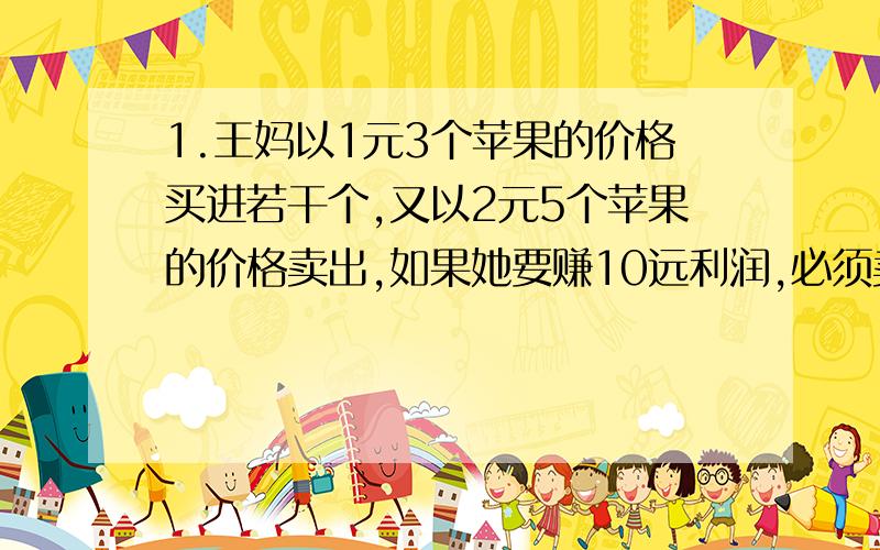 1.王妈以1元3个苹果的价格买进若干个,又以2元5个苹果的价格卖出,如果她要赚10远利润,必须卖出多少个苹果?2.有一个三角形,它的面积与直径是1米的圆形的面积正好相等,已知三角形的底是15.7