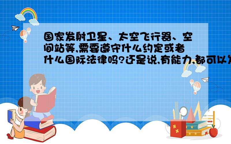 国家发射卫星、太空飞行器、空间站等,需要遵守什么约定或者什么国际法律吗?还是说,有能力,都可以发?