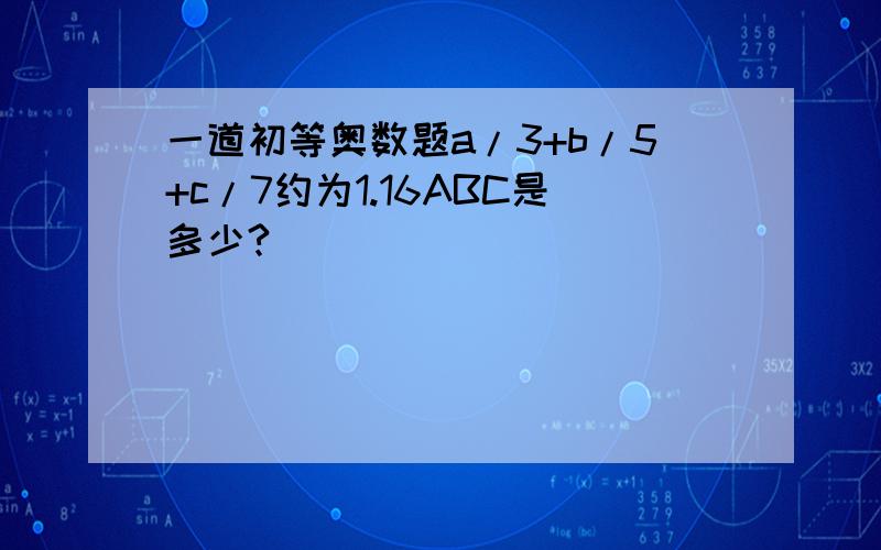 一道初等奥数题a/3+b/5+c/7约为1.16ABC是多少?