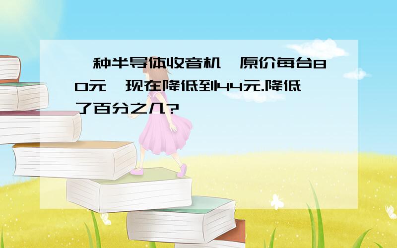 一种半导体收音机,原价每台80元,现在降低到44元.降低了百分之几?