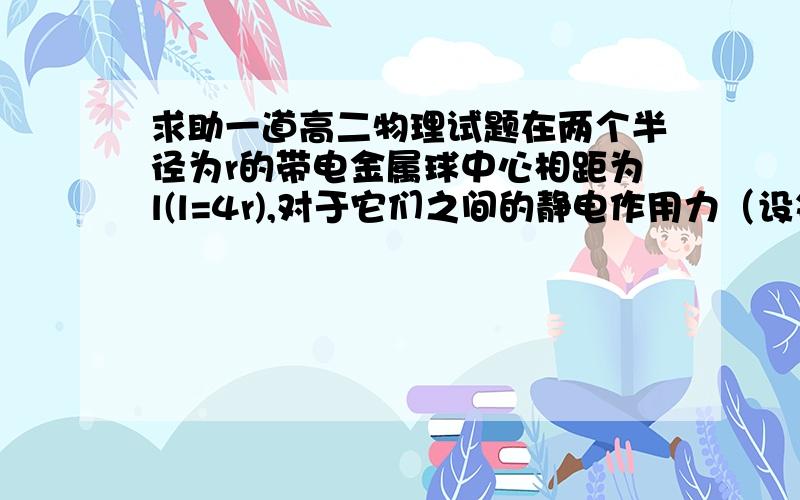 求助一道高二物理试题在两个半径为r的带电金属球中心相距为l(l=4r),对于它们之间的静电作用力（设每次带电荷量绝对值相同）（   ）A.在带异种电荷时大于带同种电荷B.大小与带电性质无关