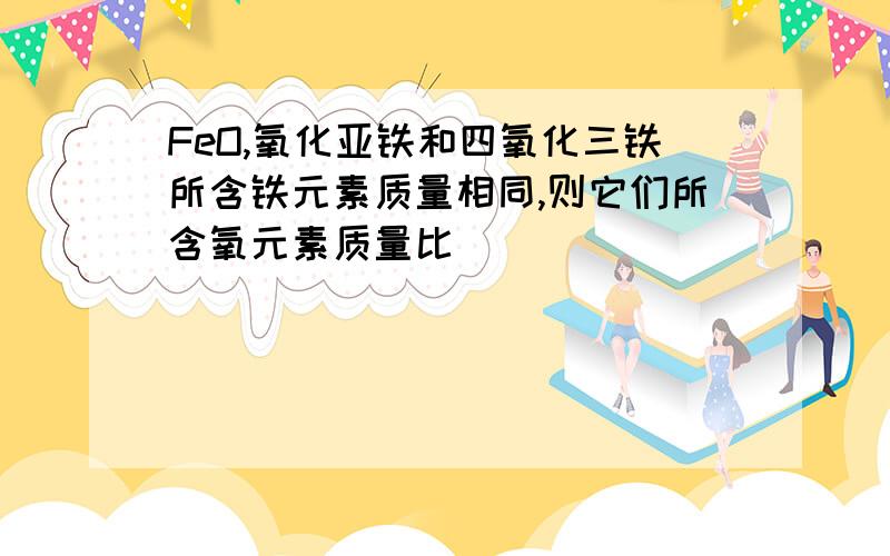 FeO,氧化亚铁和四氧化三铁所含铁元素质量相同,则它们所含氧元素质量比