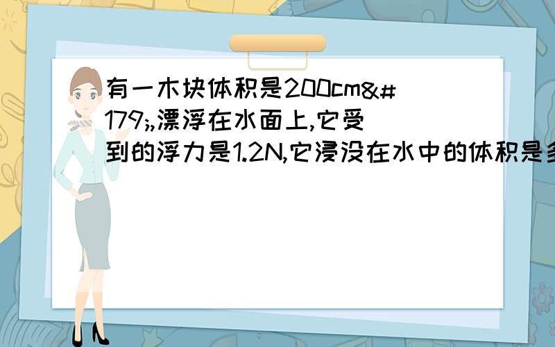 有一木块体积是200cm³,漂浮在水面上,它受到的浮力是1.2N,它浸没在水中的体积是多少?露出水面体积