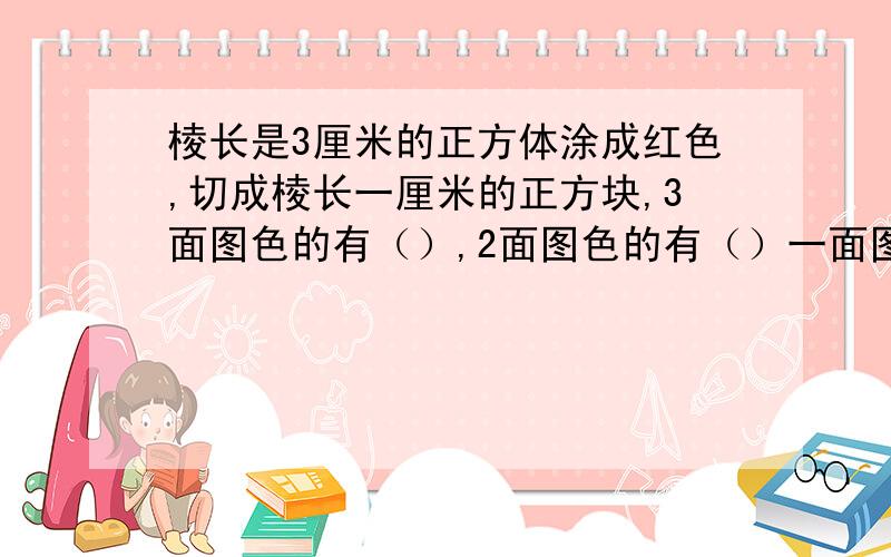 棱长是3厘米的正方体涂成红色,切成棱长一厘米的正方块,3面图色的有（）,2面图色的有（）一面图色的有（