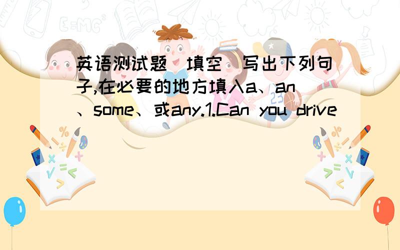 英语测试题（填空）写出下列句子,在必要的地方填入a、an、some、或any.1.Can you drive_____car?--No,I can`t,but I can ride____bicycle2.Are there_____people in the park?---No,there aren`t____people there.3.Pass me____onion,please