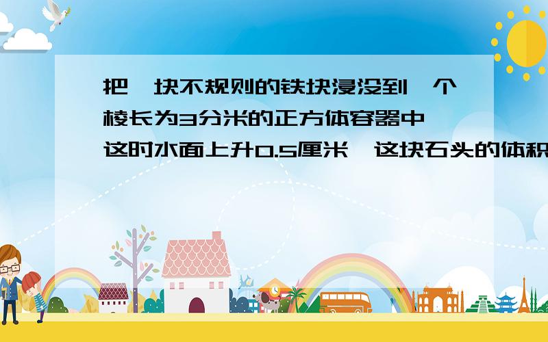 把一块不规则的铁块浸没到一个棱长为3分米的正方体容器中,这时水面上升0.5厘米,这块石头的体积是多少?回答又快又对的给5分（要过程）