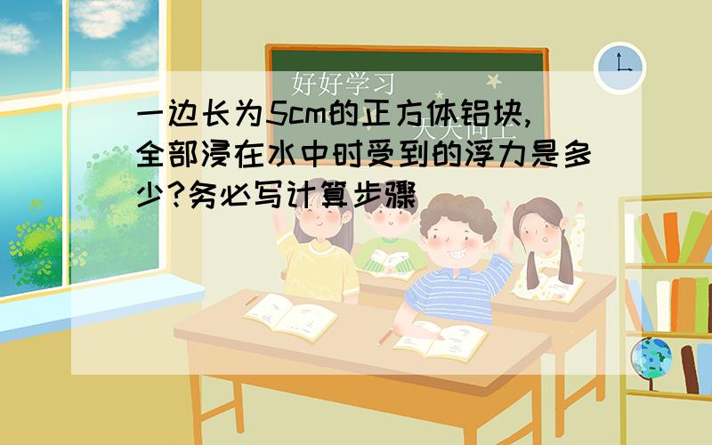 一边长为5cm的正方体铝块,全部浸在水中时受到的浮力是多少?务必写计算步骤