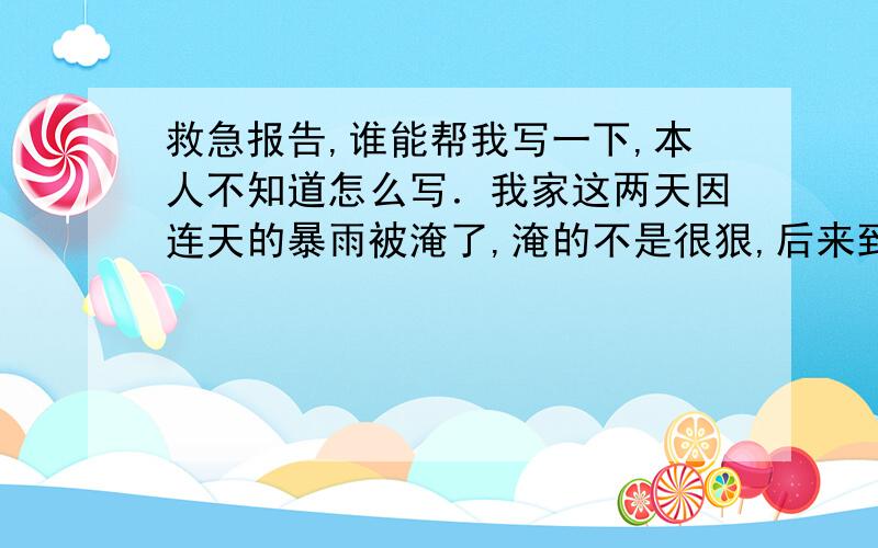 救急报告,谁能帮我写一下,本人不知道怎么写．我家这两天因连天的暴雨被淹了,淹的不是很狠,后来到公司,领导说让我写一个救急报告,他帮我上报到开发区那,能给我报点钱,我为他怎么写,他