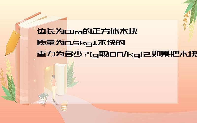 边长为0.1m的正方体木块,质量为0.5kg.1.木块的重力为多少?(g取10N/kg)2.如果把木块平放在水平桌面上...边长为0.1m的正方体木块,质量为0.5kg.1.木块的重力为多少?(g取10N/kg)2.如果把木块平放在水平