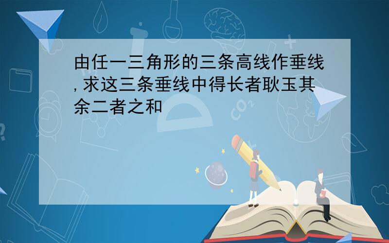 由任一三角形的三条高线作垂线,求这三条垂线中得长者耿玉其余二者之和