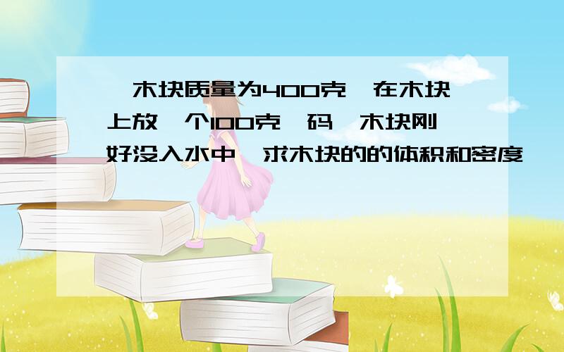 一木块质量为400克,在木块上放一个100克砝码,木块刚好没入水中,求木块的的体积和密度