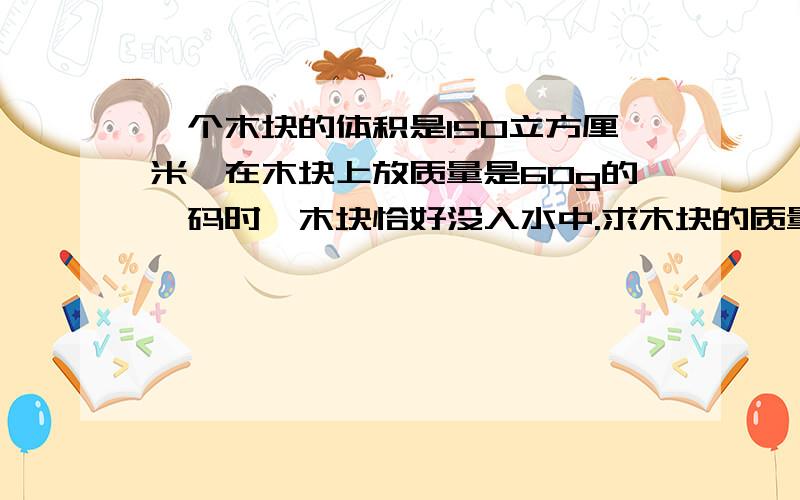 一个木块的体积是150立方厘米,在木块上放质量是60g的砝码时,木块恰好没入水中.求木块的质量.若把砝码拿走，木块露出水面的体积