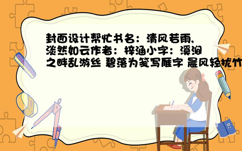 封面设计帮忙书名：清风若雨,淡然如云作者：梓涵小字：溪涧之畔乱游丝 碧落为笺写雁字 晨风轻扰竹影长 青峰楼倚千叠嶂 背景图：歌特式v金属 做的不错,但是我希望能够将书名做大些,另