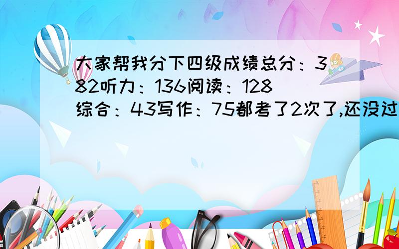 大家帮我分下四级成绩总分：382听力：136阅读：128综合：43写作：75都考了2次了,还没过,我这个分数哪个地方不行,应该怎样去提高,争取过掉