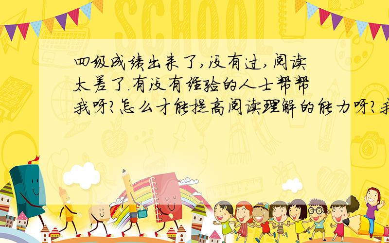 四级成绩出来了,没有过,阅读太差了.有没有经验的人士帮帮我呀?怎么才能提高阅读理解的能力呀?我该怎么做呀?拜托了~~我不知道该做什么,是不是应该多读呢?还是要多做?还是要增加词汇量?