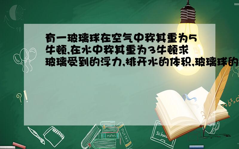 有一玻璃球在空气中称其重为5牛顿,在水中称其重为3牛顿求玻璃受到的浮力,排开水的体积,玻璃球的体积,玻璃球的质量,玻璃球的密度.