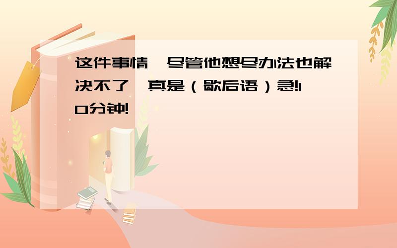 这件事情,尽管他想尽办法也解决不了,真是（歇后语）急!10分钟!