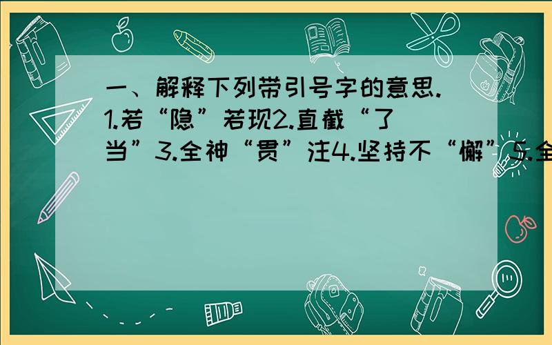 一、解释下列带引号字的意思.1.若“隐”若现2.直截“了当”3.全神“贯”注4.坚持不“懈”5.全力以“赴”6.奋不“顾”身7.凶“悍”好斗8.孜孜不“倦”9.花影“迷离”10.四季“常”青11.一望