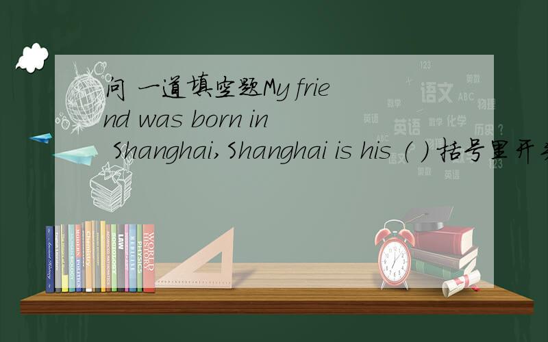 问 一道填空题My friend was born in Shanghai,Shanghai is his （ ） 括号里开头字母是 b.