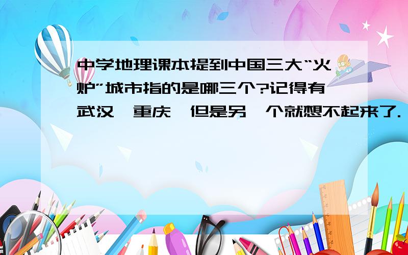 中学地理课本提到中国三大“火炉”城市指的是哪三个?记得有武汉、重庆,但是另一个就想不起来了.