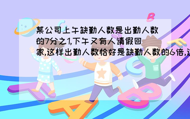 某公司上午缺勤人数是出勤人数的7分之1,下午又有人请假回家,这样出勤人数恰好是缺勤人数的6倍,这个公司至少有员工多少人?(我要算术解,方程我看不懂)