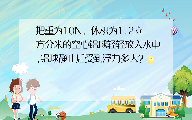 把重为10N、体积为1.2立方分米的空心铝球轻轻放入水中,铝球静止后受到浮力多大?