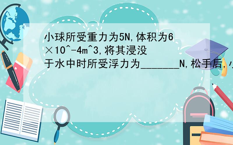 小球所受重力为5N,体积为6×10^-4m^3,将其浸没于水中时所受浮力为_______N,松手后,小球静止时所受浮力为_________N（g取10N/kg）