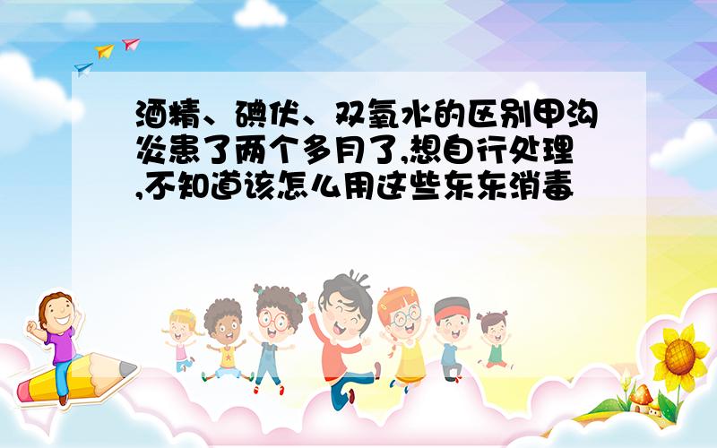 酒精、碘伏、双氧水的区别甲沟炎患了两个多月了,想自行处理,不知道该怎么用这些东东消毒