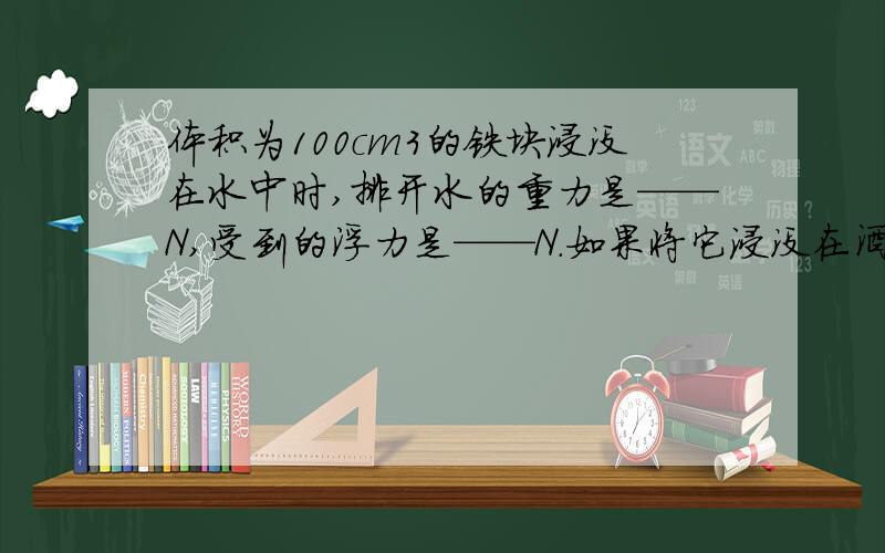 体积为100cm3的铁块浸没在水中时,排开水的重力是——N,受到的浮力是——N.如果将它浸没在酒精里,收到的浮力是——N.（g去10N、kg p酒精=0.8x10的三次方kg/m3)