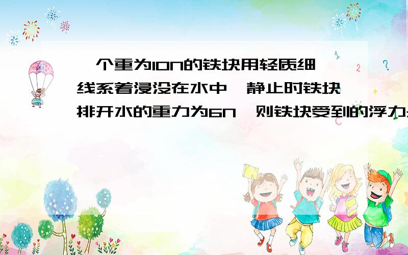 一个重为10N的铁块用轻质细线系着浸没在水中,静止时铁块排开水的重力为6N,则铁块受到的浮力是多少N,细线对铁块的拉力是多少N