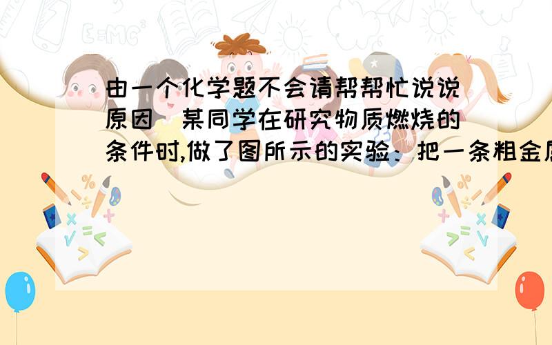 由一个化学题不会请帮帮忙说说原因．某同学在研究物质燃烧的条件时,做了图所示的实验：把一条粗金属丝绕成线圈,罩在一支蜡烛的火焰上,火焰很快就熄灭了.对这一实验的说法不正确的是