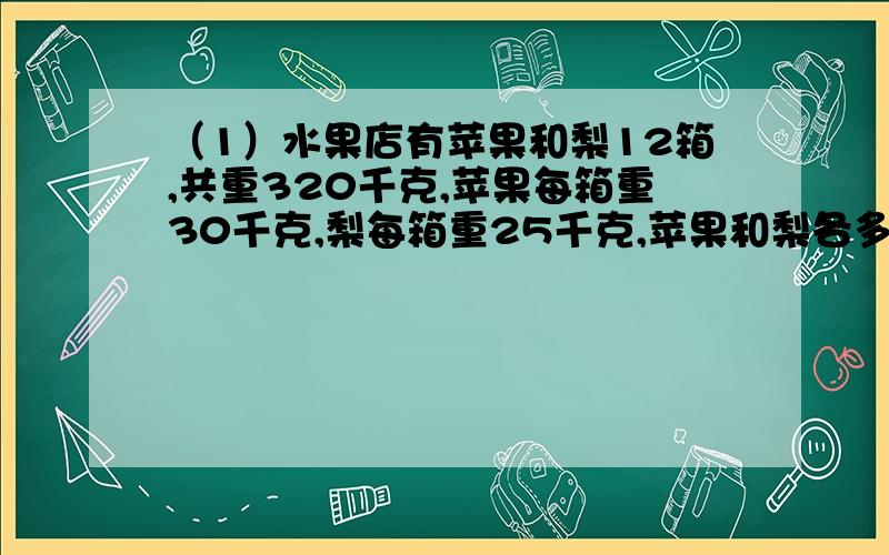 （1）水果店有苹果和梨12箱,共重320千克,苹果每箱重30千克,梨每箱重25千克,苹果和梨各多少箱.（2）光明小学有102人参加棋类比赛,2人下一局象棋,6人下一局跳棋,一共下了27局棋,其中象棋和跳