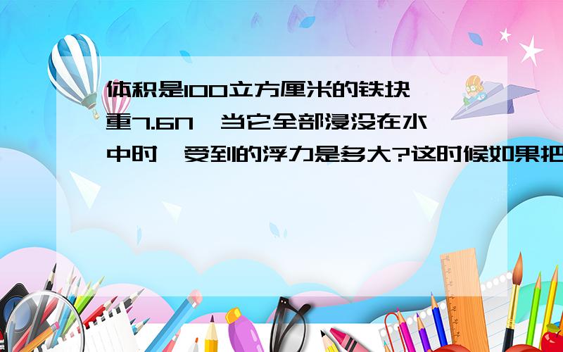 体积是100立方厘米的铁块,重7.6N,当它全部浸没在水中时,受到的浮力是多大?这时候如果把铁块挂在弹簧秤上,弹簧秤的读数是多少?(g取10N/kg)要过程,