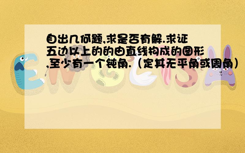 自出几何题,求是否有解.求证五边以上的的由直线构成的图形,至少有一个钝角.（定其无平角或周角）如果实在答不出就算了……