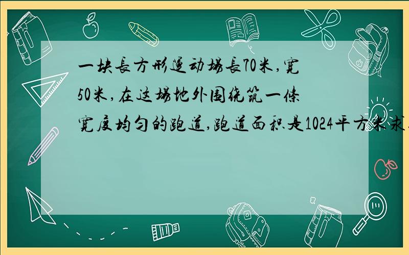 一块长方形运动场长70米,宽50米,在这场地外围绕筑一条宽度均匀的跑道,跑道面积是1024平方米求这跑道的宽