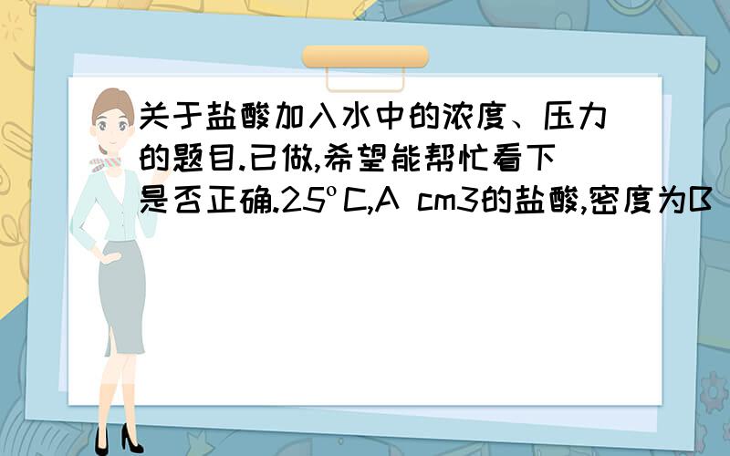 关于盐酸加入水中的浓度、压力的题目.已做,希望能帮忙看下是否正确.25ºC,A cm3的盐酸,密度为B g/cm3,浓度为C%.加入到D g的水中求新获得溶液的a) 摩尔浓度.b) 盐酸的摩尔分数c) 渗透压.a)M HCl=