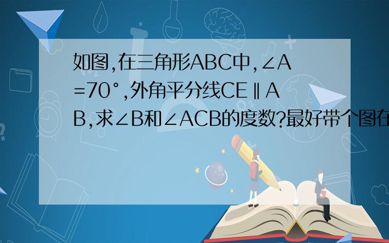 如图,在三角形ABC中,∠A=70°,外角平分线CE‖AB,求∠B和∠ACB的度数?最好带个图在三角形ABC中,∠A=70°,外角平分线CE‖AB,求∠B和∠ACB的度数?最好带个图?