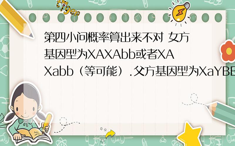 第四小问概率算出来不对 女方基因型为XAXAbb或者XAXabb（等可能）.父方基因型为XaYBB或者XaYBb（等可能）.两病均为显性遗传病,求子代只患一种病的概率?